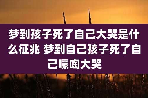 梦到孩子死了自己大哭是什么征兆 梦到自己孩子死了自己嚎啕大哭