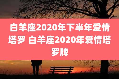 白羊座2020年下半年爱情塔罗 白羊座2020年爱情塔罗牌
