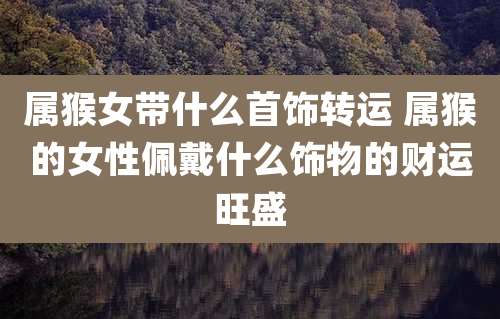属猴女带什么首饰转运 属猴的女性佩戴什么饰物的财运旺盛