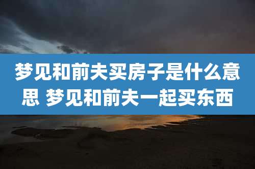 梦见和前夫买房子是什么意思 梦见和前夫一起买东西
