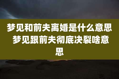 梦见和前夫离婚是什么意思 梦见跟前夫彻底决裂啥意思