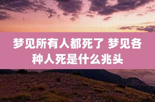 梦见所有人都死了 梦见各种人死是什么兆头