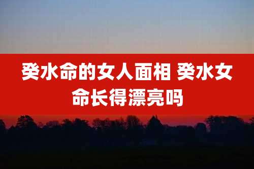 癸水命的女人面相 癸水女命长得漂亮吗