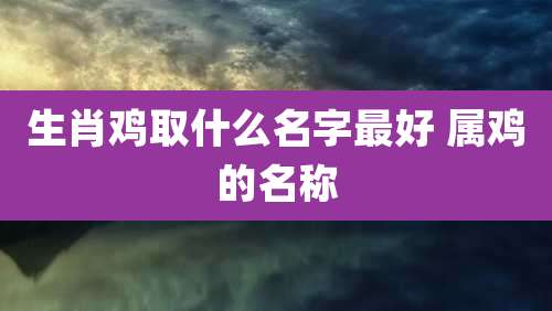 生肖鸡取什么名字最好 属鸡的名称