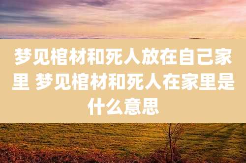 梦见棺材和死人放在自己家里 梦见棺材和死人在家里是什么意思