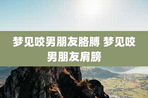 梦见咬男朋友胳膊 梦见咬男朋友肩膀