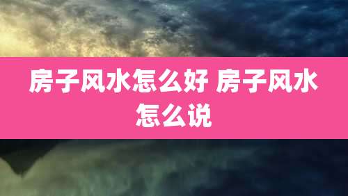 房子风水怎么好 房子风水怎么说