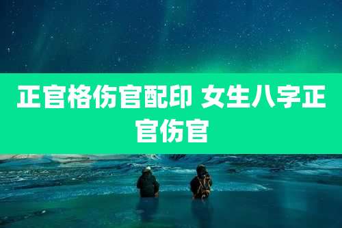 正官格伤官配印 女生八字正官伤官
