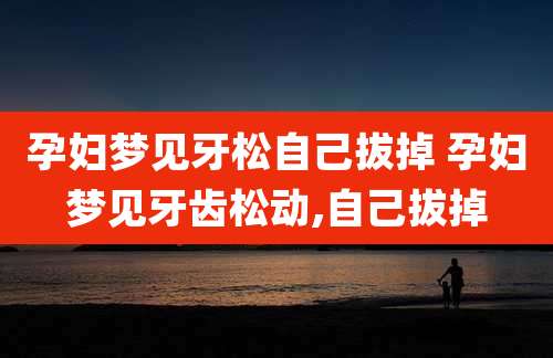 孕妇梦见牙松自己拔掉 孕妇梦见牙齿松动,自己拔掉