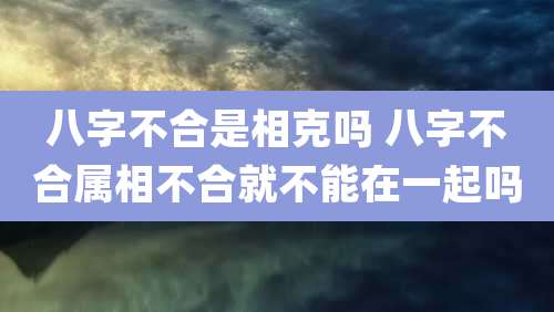 八字不合是相克吗 八字不合属相不合就不能在一起吗