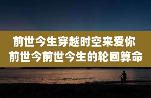 前世今生穿越时空来爱你 前世今前世今生的轮回算命