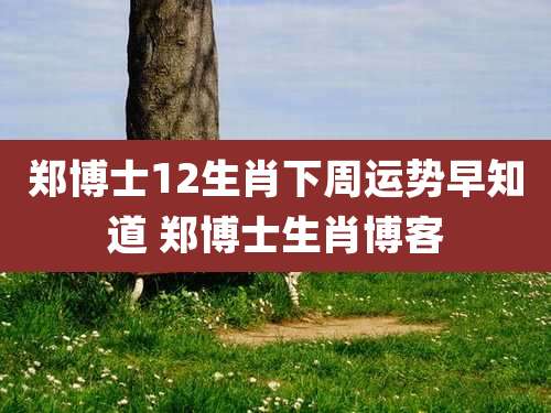 郑博士12生肖下周运势早知道 郑博士生肖博客