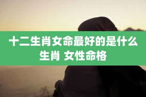 十二生肖女命最好的是什么生肖 女性命格