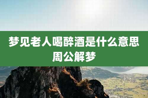 梦见老人喝醉酒是什么意思周公解梦
