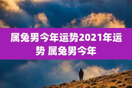 属兔男今年运势2021年运势 属兔男今年