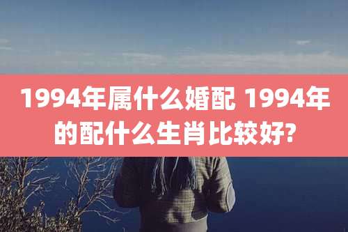 1994年属什么婚配 1994年的配什么生肖比较好?