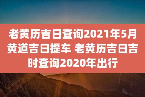 老黄历吉日查询2021年5月黄道吉日提车 老黄历吉日吉时查询2020年出行
