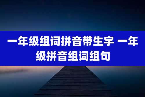 一年级组词拼音带生字 一年级拼音组词组句