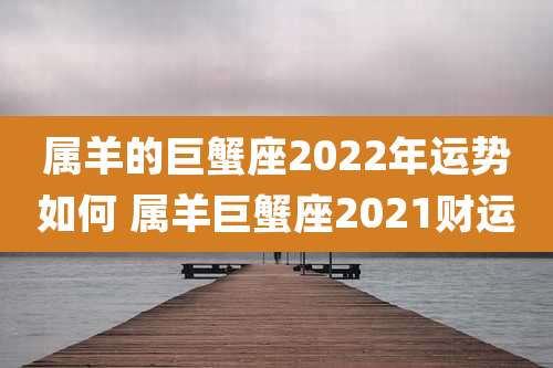 属羊的巨蟹座2022年运势如何 属羊巨蟹座2021财运