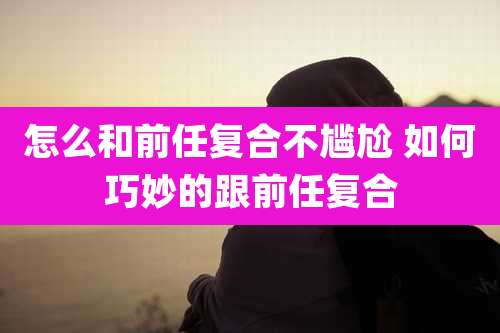 怎么和前任复合不尴尬 如何巧妙的跟前任复合