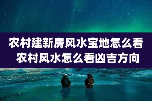 农村建新房风水宝地怎么看 农村风水怎么看凶吉方向