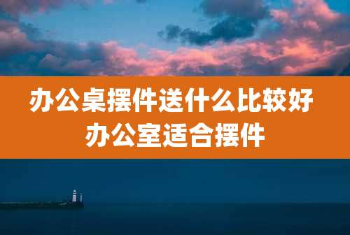 办公桌摆件送什么比较好 办公室适合摆件