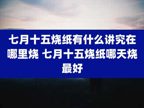 七月十五烧纸有什么讲究在哪里烧 七月十五烧纸哪天烧最好