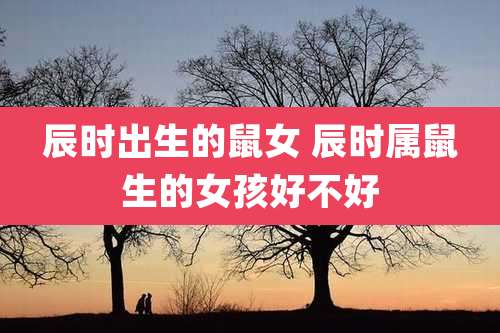 辰时出生的鼠女 辰时属鼠生的女孩好不好