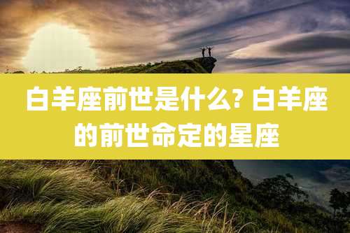 白羊座前世是什么? 白羊座的前世命定的星座