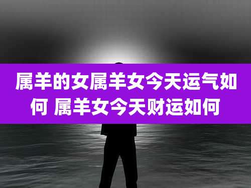 属羊的女属羊女今天运气如何 属羊女今天财运如何