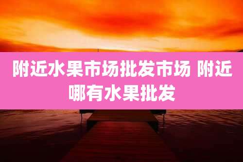附近水果市场批发市场 附近哪有水果批发