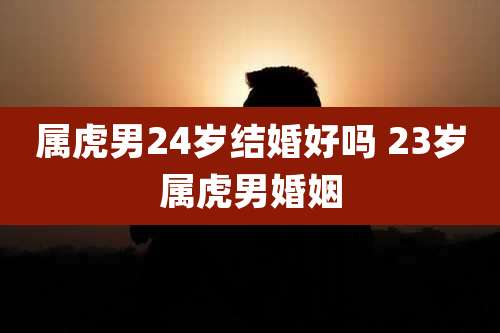 属虎男24岁结婚好吗 23岁属虎男婚姻