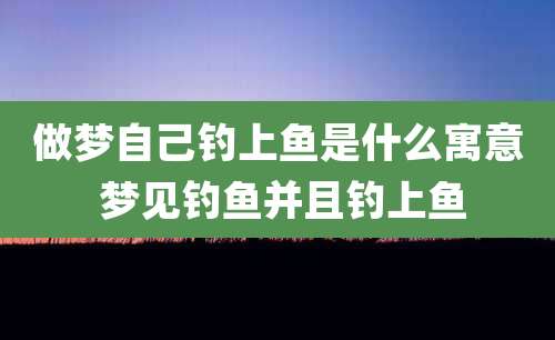 做梦自己钓上鱼是什么寓意 梦见钓鱼并且钓上鱼