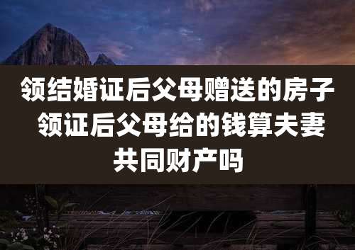 领结婚证后父母赠送的房子 领证后父母给的钱算夫妻共同财产吗