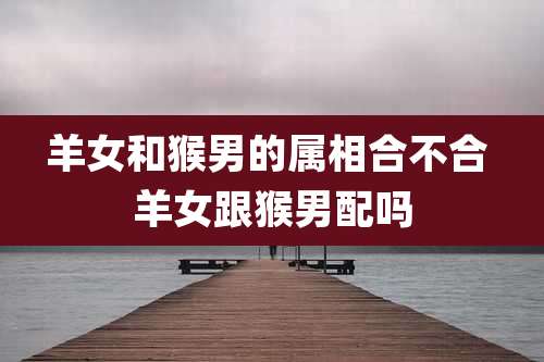 羊女和猴男的属相合不合 羊女跟猴男配吗