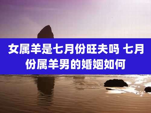 女属羊是七月份旺夫吗 七月份属羊男的婚姻如何