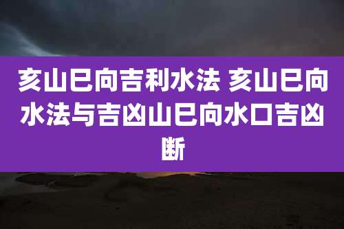 亥山巳向吉利水法 亥山巳向水法与吉凶山巳向水口吉凶断