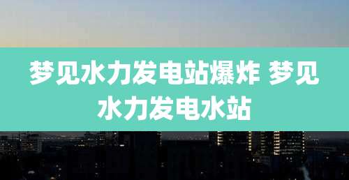 梦见水力发电站爆炸 梦见水力发电水站