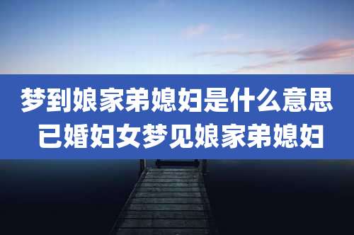 梦到娘家弟媳妇是什么意思 已婚妇女梦见娘家弟媳妇