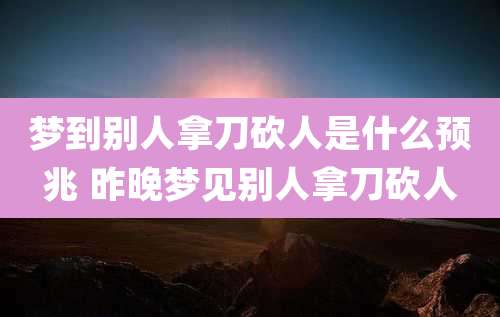 梦到别人拿刀砍人是什么预兆 昨晚梦见别人拿刀砍人