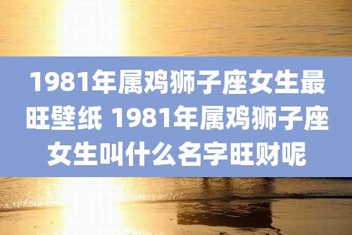 1981年属鸡狮子座女生最旺壁纸 1981年属鸡狮子座女生叫什么名字旺财呢