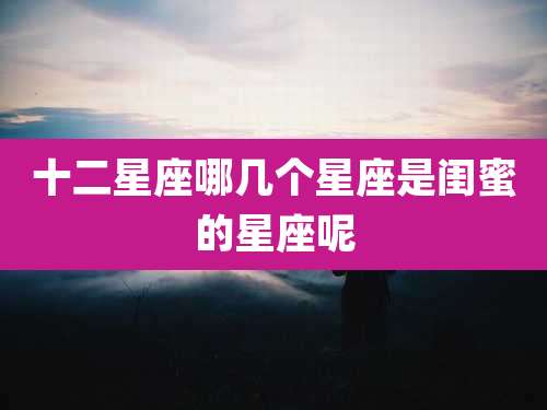 十二星座哪几个星座是闺蜜的星座呢