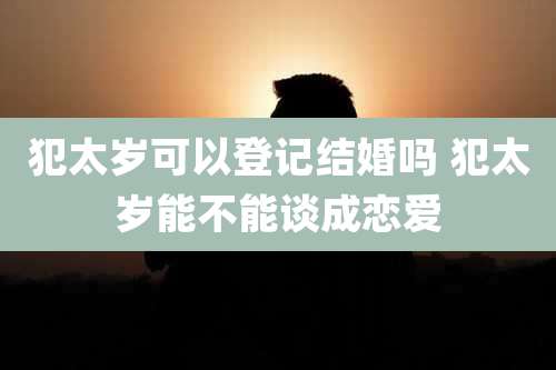 犯太岁可以登记结婚吗 犯太岁能不能谈成恋爱