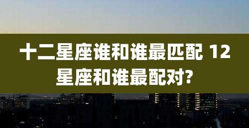 十二星座谁和谁最匹配 12星座和谁最配对?