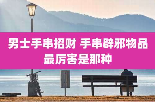 男士手串招财 手串辟邪物品最厉害是那种