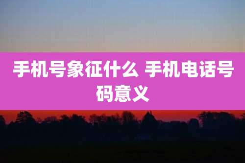 手机号象征什么 手机电话号码意义