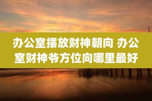 办公室摆放财神朝向 办公室财神爷方位向哪里最好