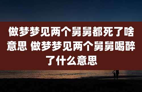 做梦梦见两个舅舅都死了啥意思 做梦梦见两个舅舅喝醉了什么意思