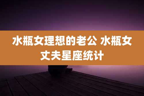 水瓶女理想的老公 水瓶女丈夫星座统计