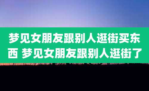梦见女朋友跟别人逛街买东西 梦见女朋友跟别人逛街了